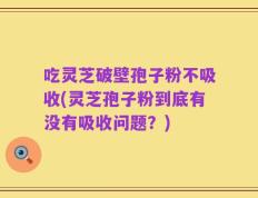 吃灵芝破壁孢子粉不吸收(灵芝孢子粉到底有没有吸收问题？)