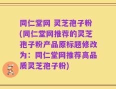 同仁堂网 灵芝孢子粉(同仁堂网推荐的灵芝孢子粉产品原标题修改为：同仁堂网推荐高品质灵芝孢子粉)