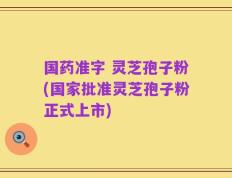 国药准字 灵芝孢子粉(国家批准灵芝孢子粉正式上市)