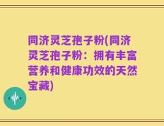 同济灵芝孢子粉(同济灵芝孢子粉：拥有丰富营养和健康功效的天然宝藏)