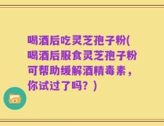 喝酒后吃灵芝孢子粉(喝酒后服食灵芝孢子粉可帮助缓解酒精毒素，你试过了吗？)