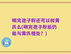 喝完孢子粉还可以和黄氏么(喝完孢子粉后仍能与黄氏相处？)
