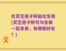 吃灵芝孢子粉能吃生姜(灵芝孢子粉可与生姜一起食用，有哪些好处？)