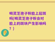 喝灵芝孢子粉脸上起斑吗(喝灵芝孢子粉会对脸上的斑块产生影响吗？)