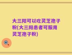 大三阳可以吃灵芝孢子粉(大三阳患者可服用灵芝孢子粉)