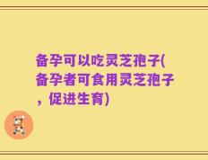 备孕可以吃灵芝孢子(备孕者可食用灵芝孢子，促进生育)