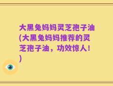 大黑兔妈妈灵芝孢子油(大黑兔妈妈推荐的灵芝孢子油，功效惊人！)