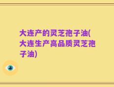 大连产的灵芝孢子油(大连生产高品质灵芝孢子油)