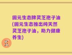 固元生态牌灵芝孢子油(固元生态推出纯天然灵芝孢子油，助力健康养生)