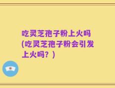 吃灵芝孢子粉上火吗 (吃灵芝孢子粉会引发上火吗？)
