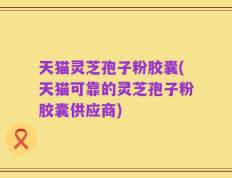 天猫灵芝孢子粉胶囊(天猫可靠的灵芝孢子粉胶囊供应商)