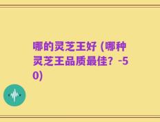 哪的灵芝王好 (哪种灵芝王品质最佳？-50)