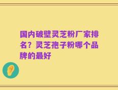 国内破壁灵芝粉厂家排名？灵芝孢子粉哪个品牌的最好