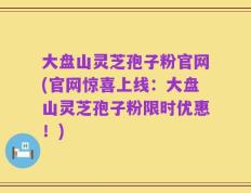 大盘山灵芝孢子粉官网(官网惊喜上线：大盘山灵芝孢子粉限时优惠！)