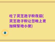 吃了灵芝孢子粉夜尿(灵芝孢子粉让您晚上更加频繁地小便)