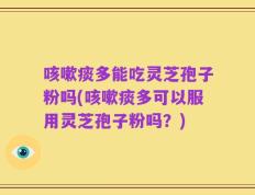 咳嗽痰多能吃灵芝孢子粉吗(咳嗽痰多可以服用灵芝孢子粉吗？)