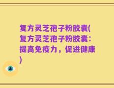 复方灵芝孢子粉胶囊(复方灵芝孢子粉胶囊：提高免疫力，促进健康)