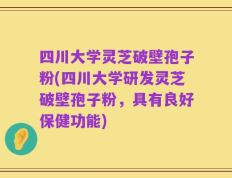 四川大学灵芝破壁孢子粉(四川大学研发灵芝破壁孢子粉，具有良好保健功能)