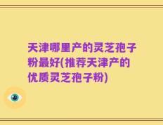天津哪里产的灵芝孢子粉最好(推荐天津产的优质灵芝孢子粉)