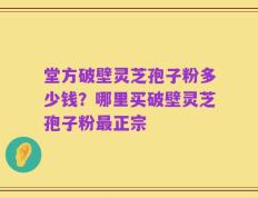 堂方破壁灵芝孢子粉多少钱？哪里买破壁灵芝孢子粉最正宗