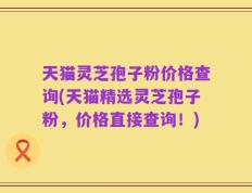 天猫灵芝孢子粉价格查询(天猫精选灵芝孢子粉，价格直接查询！)