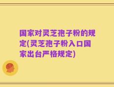 国家对灵芝孢子粉的规定(灵芝孢子粉入口国家出台严格规定)