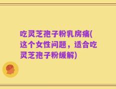 吃灵芝孢子粉乳房痛(这个女性问题，适合吃灵芝孢子粉缓解)