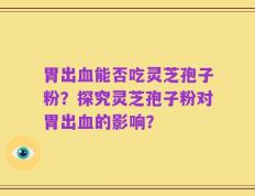 胃出血能否吃灵芝孢子粉？探究灵芝孢子粉对胃出血的影响？