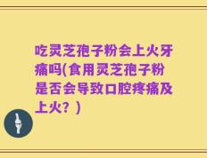 吃灵芝孢子粉会上火牙痛吗(食用灵芝孢子粉是否会导致口腔疼痛及上火？)