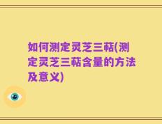 如何测定灵芝三萜(测定灵芝三萜含量的方法及意义)