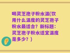 喝灵芝孢子粉水温(饮用什么温度的灵芝孢子粉水最适合？新标题：灵芝孢子粉水适宜温度是多少？)