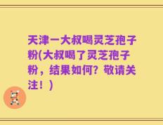 天津一大叔喝灵芝孢子粉(大叔喝了灵芝孢子粉，结果如何？敬请关注！)