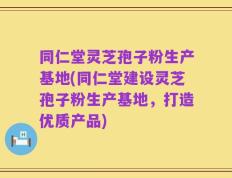 同仁堂灵芝孢子粉生产基地(同仁堂建设灵芝孢子粉生产基地，打造优质产品)
