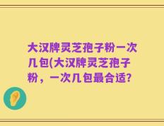 大汉牌灵芝孢子粉一次几包(大汉牌灵芝孢子粉，一次几包最合适？
