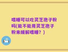 嗜睡可以吃灵芝孢子粉吗(能不能用灵芝孢子粉来缓解嗜睡？)