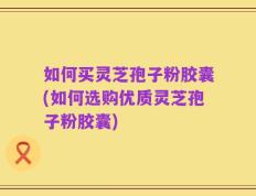 如何买灵芝孢子粉胶囊(如何选购优质灵芝孢子粉胶囊)