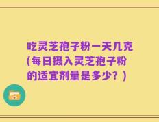 吃灵芝孢子粉一天几克(每日摄入灵芝孢子粉的适宜剂量是多少？)