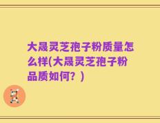 大晟灵芝孢子粉质量怎么样(大晟灵芝孢子粉品质如何？)