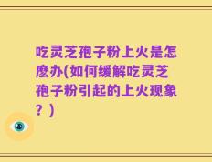 吃灵芝孢子粉上火是怎麽办(如何缓解吃灵芝孢子粉引起的上火现象？)