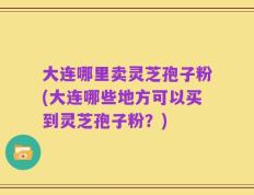 大连哪里卖灵芝孢子粉(大连哪些地方可以买到灵芝孢子粉？)