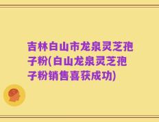 吉林白山市龙泉灵芝孢子粉(白山龙泉灵芝孢子粉销售喜获成功)