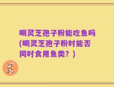 喝灵芝孢子粉能吃鱼吗(喝灵芝孢子粉时能否同时食用鱼类？)