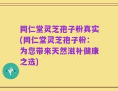 同仁堂灵芝孢子粉真实(同仁堂灵芝孢子粉：为您带来天然滋补健康之选)
