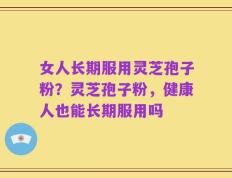 女人长期服用灵芝孢子粉？灵芝孢子粉，健康人也能长期服用吗