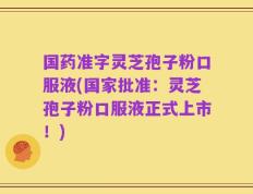 国药准字灵芝孢子粉口服液(国家批准：灵芝孢子粉口服液正式上市！)