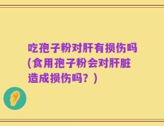 吃孢子粉对肝有损伤吗(食用孢子粉会对肝脏造成损伤吗？)
