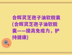 合辉灵芝孢子油软胶囊(合辉灵芝孢子油软胶囊——提高免疫力，护持健康)