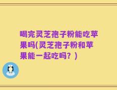 喝完灵芝孢子粉能吃苹果吗(灵芝孢子粉和苹果能一起吃吗？)
