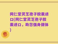 同仁堂灵芝孢子胶囊进口(同仁堂灵芝孢子胶囊进口，助您强身健体)