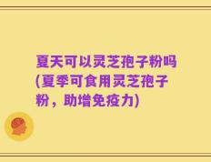 夏天可以灵芝孢子粉吗(夏季可食用灵芝孢子粉，助增免疫力)